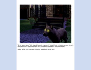 “Oh for Lassie’s sake...” Balin stopped his sneaky inspection of Kirstial’s house and cast an annoyed glance in
Allegra’s direction, “Doesn’t she realize we’re supposed to be sneaking? So much for stealth.”

Luckily, he had pretty much seen everything he wanted to by that point.
 