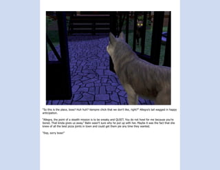 “So this is the place, boss? Huh huh? Vampire chick that we don’t like, right?” Allegra’s tail wagged in happy
anticipation.

“Allegra, the point of a stealth mission is to be sneaky and QUIET. You do not howl for me because you’re
bored. That kinda gives us away.” Balin wasn’t sure why he put up with her. Maybe it was the fact that she
knew of all the best pizza joints in town and could get them pie any time they wanted.

“Eep, sorry boss!”
 