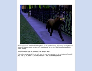 “I was done anyway. Robi’s leech did her job and got this one turned back into a mortal. She’s got a visitor
who smells strange, though, so we’re going to still keep an eye on them.” Balin trotted away, expecting
Allegra to follow.

“Smells funny how? Like old gym socks? They’re pretty nasty.”

“No, not like old gym socks. I’m not really sure. His smell reminds me of the old world, but... different. I
can’t quite put my paw on it.” And that uncertainty is what troubled Balin the most.
 