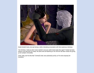 Inside Kirstial’s home, she was having a rather interesting conversation with that mysterious individual.

“Jon Grimlock, I told you that I never wanted to see your white haired pasty face again!” Kirstial had been
having a very bad time of it lately. Her plans were all backfiring on her and she had been tricked into giving
up her vampiric immortality.

“Kirsti, baby, don’t be like that.” Grimlock’s silky voice practically purred, as if he were enjoying her
frustration.
 