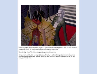 Continuing before she could tell him to get out again, Grimlock said, “What about what we once meant to
one another, Kirsti? We could make beautiful music together once more.”

“Jon, don’t go there..” Kirstial’s voice grew dangerous with warning.

Giving an amused chuckle, he stopped teasing, “Fine, but I do have it on good authority that you need
some serious help, Kirsti baby. Whether or not you want me (and I’ve got a hunch you do), at the very
least, you *need* me.”
 