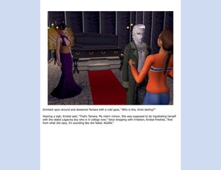 Grimlock spun around and skewered Tamara with a cold gaze, “Who is this, Kirsti darling?”

Heaving a sigh, Kirstial said, “That’s Tamara. My intern minion. She was supposed to be ingratiating herself
with the oldest Legacina boy who is in college now.” Voice dropping with irritation, Kirstial finished, “And
from what she says, it’s sounding like she failed. AGAIN.”
 