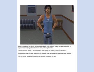 Being a Knowledge sim, Brody was especially excited about going to college. He was determined to
experience everything college life had to offer, including dorm life.

“This is awesome, Voice. A whole institution dedicated to the higher pursuits of education.”

It’s good you think that way, Brody, but not everyone looks at college with quite that same attitude.

This, of course, was something Brody was about to find out on his own.
 