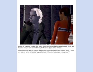 Bursting out in laughter, Grimlock said, “You’re kidding me! THIS is what you’ve been using to try and woo
these men into your dark schemes? Kirstial, the Master taught you better than this.”

Tamara wasn’t sure what was going on, but she knew that whatever the strange man was saying, it wasn’t
very flattering for her, “What’s that supposed to mean and who the heck are you anyway, mister?”
 