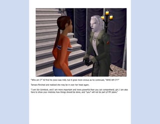 “Who am I?” At first his voice was mild, but it grew more vicious as he continued, “WHO AM I?!?”

Tamara flinched and realized she may be in over her head again.

“I am Jon Grimlock, and I am more important and more powerful than you can comprehend, girl. I am also
here to show your mistress how things should be done, and *you* will not be part of MY plans.”
 