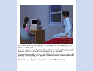 Back on campus, Brody woke up to find Heather in his room. Blinking the sleep out of his eyes, he said,
“Heather? Is everything okay?”

Giving him a wry smile, she said, “Yeah. I just...” She hesitated and then continued, “You’re heading to Phi
Dagga Katta this morning, right? Once you’re there... will you still want to hang out?”

Blinking again, Brody stared at her and gave a nod, “Hell yeah. You’re my best friend here, Heather, and I
know you’re friends with Genesis. You’re welcome at the Greek house any time you want to come by. Heck,
I’ve already asked you to join, but you said no.”

“Yeah..” Heather gave a shrug and stood up, “I should head to class. I’ll catch you later.”
 