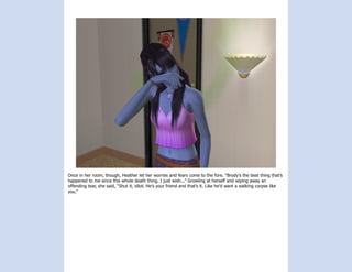 Once in her room, though, Heather let her worries and fears come to the fore. “Brody’s the best thing that’s
happened to me since this whole death thing. I just wish...” Growling at herself and wiping away an
offending tear, she said, “Shut it, idiot. He’s your friend and that’s it. Like he’d want a walking corpse like
you.”
 