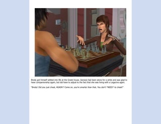 Brody got himself settled into life at the Greek house. Genesis had been alone for a while and was glad to
have companionship again, but did have to adjust to the fact that she was living with a Legacina again.

“Brody! Did you just cheat, AGAIN!? Come on, you’re smarter than that. You don’t *NEED* to cheat!”
 