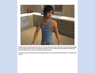 Despite Brody’s cheating ways with chess, the two got along really well. With both of them being knowledge
sims, you might expect them to be studious and serious, but you would be wrong. While both always got
their schoolwork done, they were also always goofing around.

“Ha! I got you good!” Brody grinned mischievously after he got a particularly good whack in on Genesis with
a pillow.
 