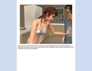 “Just you wait, mister! I’ll get you back!” Genesis had really blossomed in her time at the Greek house.
While she was still inclined to be shy, she’d learned a level of confidence that she didn’t have before Charlie
had asked her be the new placeholder.
 