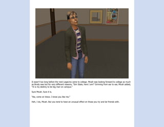 It wasn’t too long before the next Legacina came to college. Micah was looking forward to college as much
as Brody was but for very different reasons. “Sim State, here I am!” Grinning from ear to ear, Micah added,
“It is my destiny to be big man on campus.”

Sure Micah. Sure it is.

“Aw, come on Voice. I know you like me.”

Heh, I do, Micah. But you tend to have an unusual effect on those you try and be friends with.
 