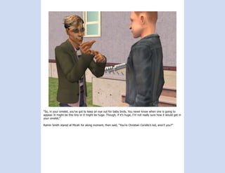 “So, in your omelet, you’ve got to keep an eye out for baby birds. You never know when one is going to
appear. It might be this tiny or it might be huge. Though, if it’s huge, I’m not really sure how it would get in
your omelet.”

Ramin Smith stared at Micah for along moment, then said, “You’re Christian Corsillo’s kid, aren’t you?”
 