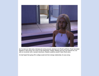As it turned out, there was a teenage girl coming around, claiming to be Micah’s girlfriend. Micah had dated
Meadow in high school, but it was an odd relationship. Initially, Meadow was very cool towards him, but
after an encounter with a vampire downtown, Meadow suddenly wouldn’t leave Micah alone.

He had hoped that going off to college would end their strange relationship. He was wrong.
 