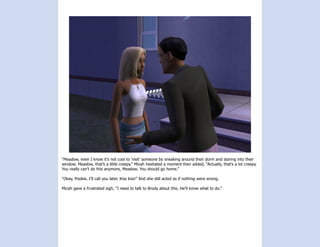 “Meadow, even I know it’s not cool to ‘visit’ someone by sneaking around their dorm and staring into their
window. Meadow, that’s a little creepy.” Micah hesitated a moment then added, “Actually, that’s a lot creepy.
You really can’t do this anymore, Meadow. You should go home.”

“Okay, Pookie. I’ll call you later. Kiss kiss!” And she still acted as if nothing were wrong.

Micah gave a frustrated sigh, “I need to talk to Brody about this. He’ll know what to do.”
 
