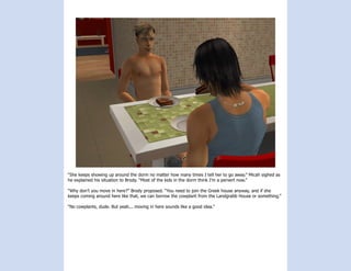 “She keeps showing up around the dorm no matter how many times I tell her to go away.” Micah sighed as
he explained his situation to Brody. “Most of the kids in the dorm think I’m a pervert now.”

“Why don’t you move in here?” Brody proposed. “You need to join the Greek house anyway, and if she
keeps coming around here like that, we can borrow the cowplant from the Landgrabb House or something.”

“No cowplants, dude. But yeah... moving in here sounds like a good idea.”
 