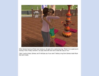 When Genesis found out Micah was moving in, she gave him a welcoming hug, “Micah! I’m so glad you’re
moving in here. Finally, someone I can play chess with who won’t cheat like crazy on me.”

“Heh, I suck at chess, Genesis, but I’ll still play you if you want.” Getting a hug from Genesis made Micah
feel warm inside.
 