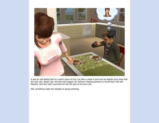 It was an odd feeling that he couldn’t place at first, but after a while it sunk into his slightly fuzzy brain that
she was cute. Really cute. And she had hugged him without it feeling awkward or forced like it did with
Meadow. And she hadn’t punched him like the girls at the dorm did.

Still, something made him hesitate at saying anything.
 