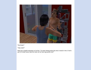“Hey Brody?”

“Yeah, dork?”

Micah got a hopeful expression on his face, “I’ve been thinking about this since I moved in here. If we’re
part of a Greek house, does this mean we can have toga parties now?”
 