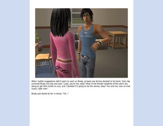 When ‘subtle’ suggestions didn’t seem to work on Brody, at least one dormie decided to be blunt. Tracy Ng
cornered Brody one day and said, “Look, you’re hot, okay? Most of the female residents of this dorm are
dying to get their hands on you, and I decided I’m going to be the winner, okay? You and me, over on that
couch, right now.”

Brody just stared at her in shock, “Uh...”
 