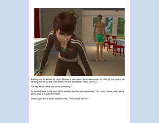 Rushing into the kitchen to inform Genesis of their plans, Micah was brought to a halt by the sight of her
bending over to put the lunch dishes into the dishwasher. “Wow, nice as..”

“Oh hey, Micah. Were you saying something?”

He blushed down to the roots of his partially dyed hair and stammered, “Uh.. n.no. I mean, yeah. We’re
gonna have a toga party tonight.”

Genesis gave him a warm, clueless smile, “That sounds like fun.”
 