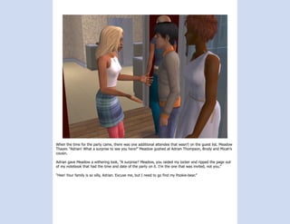 When the time for the party came, there was one additional attendee that wasn’t on the guest list. Meadow
Thayer. “Adrian! What a surprise to see you here!” Meadow gushed at Adrian Thompson, Brody and Micah’s
cousin.

Adrian gave Meadow a withering look, “A surprise? Meadow, you raided my locker and ripped the page out
of my notebook that had the time and date of the party on it. I’m the one that was invited, not you.”

“Hee! Your family is so silly, Adrian. Excuse me, but I need to go find my Pookie-bear.”
 