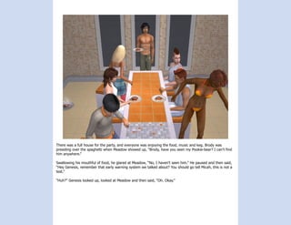 There was a full house for the party, and everyone was enjoying the food, music and keg. Brody was
presiding over the spaghetti when Meadow showed up, “Brody, have you seen my Pookie-bear? I can’t find
him anywhere.”

Swallowing his mouthful of food, he glared at Meadow, “No, I haven’t seen him.” He paused and then said,
“Hey Genesis, remember that early warning system we talked about? You should go tell Micah, this is not a
test.”

“Huh?” Genesis looked up, looked at Meadow and then said, “Oh. Okay.”
 