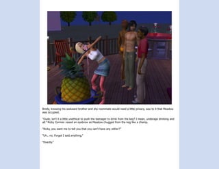 Brody, knowing his awkward brother and shy roommate would need a little privacy, saw to it that Meadow
was occupied.

“Dude, isn’t it a little unethical to push the teenager to drink from the keg? I mean, underage drinking and
all.” Ricky Cormier raised an eyebrow as Meadow chugged from the keg like a champ.

“Ricky, you want me to tell you that you can’t have any either?”

“Uh.. no. Forget I said anything.”

“Exactly.”
 