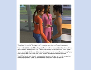“Tracy, lay off the new kid.” Coming to Brody’s rescue was none other than Tamara Almassizadeh.

Tracy grumbled, but backed off. Something about Tamara made her nervous. Little did she know, Tamara
was the one who nearly destroyed Brody’s parents’ marriage, and was working for their enemy, Kirstial.

Tamara gave a big (and I do mean BIG) smile as she interposed herself between Tracy and Brody, “You’re
Brody Legacina, aren’t you? I used to be friends with your father when he attended Sim State.”

“Really? That’s pretty cool. I thought you kinda looked familiar.” Brody gave her a friendly grin and then
added under his breath, “Thanks for saving me there. I wasn’t sure how to get rid of her.”
 