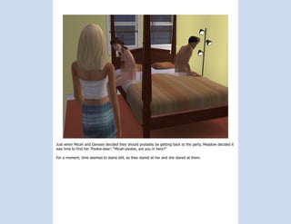Just when Micah and Genesis decided they should probably be getting back to the party, Meadow decided it
was time to find her ‘Pookie-bear’. “Micah-pookie, are you in here?”

For a moment, time seemed to stand still, as they stared at her and she stared at them.
 
