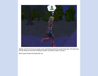 Meadow ran from the house as quickly as she could, fleeing past all the guests of the party. The whole way,
she was stifling her tears and mumbling to herself, “So stupid, so stupid, so stupid..”

Micah quickly dressed and chased after her.
 
