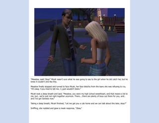 “Meadow, wait! Stop!” Micah wasn’t sure what he was going to say to the girl when he did catch her, but he
knew it couldn’t end like this.

Meadow finally stopped and turned to face Micah, her face blotchy from the tears she was refusing to cry,
“It’s okay. Y.you tried to tell me. I j.just wouldn’t listen.”

Micah took a deep breath and said, “Meadow, you were my high school sweetheart, and that means a lot to
me, but.. we’re just not right together anymore. There... there are plenty of boys out there for you, and..
and I’ve got Genesis now.”

Taking a deep breath, Micah finished, “Let me get you a cab home and we can talk about this later, okay?”

Sniffling, she nodded and gave a meek response, “Okay.”
 