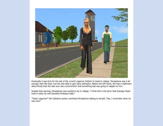 Eventually it was time for the last of the current Legacina children to head to college. Persephone was a bit
younger than the boys, but she was able to gain early admission. Before she left home, she had a nightmare
about Brody that she was sure was a premonition that something bad was going to happen to him.

Despite that warning, Persephone was excited to be in college. “I think this is the dorm that Grandpa Taylor
lived in when he met Grandma Professor Kelly.”

“Taylor Legacina?” the Cafeteria worker overheard Persephone talking to herself, “Yep, I remember when he
was here.”
 