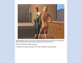 With Persephone’s arrival in the dorm, there was the occasional visitor as she settled in. One was family
friend and campus streaker, Parker Parker. He apparently came right from work.

“Woo! Let it all hang out!” Parker loved his job.

The cafeteria worker gave a bored sigh, “Yup. There’s a playable sim living here again.”
 