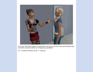 “Oh my god! Yeah! Taylor Legacina. Long blond hair, cute elf ears, nice tush.” Cherry grinned brightly when
she had the connection made for her, “I banged your grandfather!”

“Uh...” Persephone blinked at the girl, “I.. should go.”
 