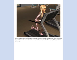 Like her brothers before her, Persephone wanted to experience dorm life for a little while before moving into
the Greek house. This meant she had to make use of the campus facilities for a variety of things, including
working out.
 