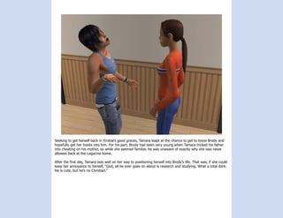 Seeking to get herself back in Kirstial’s good graces, Tamara leapt at the chance to get to know Brody and
hopefully get her hooks into him. For his part, Brody had been very young when Tamara tricked his father
into cheating on his mother, so while she seemed familiar, he was unaware of exactly why she was never
allowed back at the Legacina home.

After the first day, Tamara was well on her way to positioning herself into Brody’s life. That was, if she could
keep her annoyance to herself, “God, all he ever goes on about is research and studying. What a total dork.
He is cute, but he’s no Christian.”
 