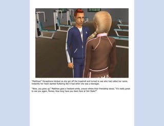 “Matthew!” Persephone blinked as she got off the treadmill and turned to see who had called her name.
Instantly her heart started fluttering like it had when she was a teenager.

“Wow, you grew up.” Matthew gave a hesitant smile, unsure where their friendship stood, “It’s really great
to see you again, Persey. How long have you been here at Sim State?”
 