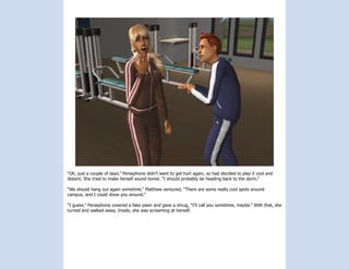 “Oh, just a couple of days.” Persephone didn’t want to get hurt again, so had decided to play it cool and
distant. She tried to make herself sound bored. “I should probably be heading back to the dorm.”

“We should hang out again sometime.” Matthew ventured, “There are some really cool spots around
campus, and I could show you around.”

“I guess.” Persephone covered a fake yawn and gave a shrug, “I’ll call you sometime, maybe.” With that, she
turned and walked away. Inside, she was screaming at herself.
 