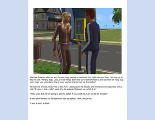 Matthew frowned after her and decided they needed to deal with this, right here and now. Catching up to
her, he said, “Persey, stop. Look, I know things didn’t end very well between us the last time we hung out,
but I hope you understand that I never wanted that to hurt our friendship.”

Persephone winced and turned to face him. Letting down the facade, she hesitated and responded with a
nod, “I know. I just... didn’t want it to be awkward between us, which it is.”

“Well, yeah. But it’s not going to get any better if you avoid me. Can we still be friends?”

A little smile formed on Persephone’s face as replied, “Well, we can try.”

It was a start, at least.
 