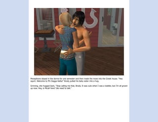 Persephone stayed in the dorms for one semester and then made the move into the Greek house. “Hey
squirt. Welcome to Phi Dagga Katta!” Brody pulled his baby sister into a hug.

Grinning, she hugged back, “Stop calling me that, Brody. It was cute when I was a toddler, but I’m all grown
up now. Hey, is Micah here? We need to talk.”
 