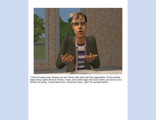 “I think it’s always been between you two.” Micah really didn’t want the responsibility, “I’d be perfectly
happy being a spare like Aunt Victoria. I mean, she’s pretty happy with Uncle Charlie, and since me and
Genesis are dating, it kinda follows that I should be a spare, right?” He sounded hopeful.
 