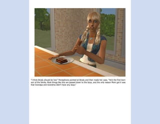 “I think Brody should be heir.” Persephone pointed at Brody and then made her case, “He’s the first born
son of the family. Most things like this are passed down to the boys, and the only reason Mom got it was
that Grandpa and Grandma didn’t have any boys.”
 