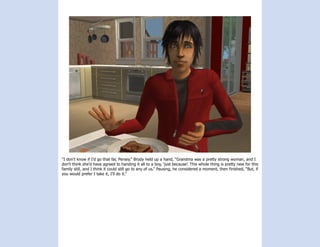 “I don’t know if I’d go that far, Persey.” Brody held up a hand, “Grandma was a pretty strong woman, and I
don’t think she’d have agreed to handing it all to a boy, ‘just because’. This whole thing is pretty new for this
family still, and I think it could still go to any of us.” Pausing, he considered a moment, then finished, “But, if
you would prefer I take it, I’ll do it.”
 