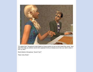“It’s settled then!” Persephone smiled happily as things worked out just as she’d hoped they would. “Now,
when Mom tells you whatever secret she’s supposed to tell you because you’re heir, you need to share it
with us, okay?”

Micah blinked at Persephone, “Secret? Huh?”

“Never mind, Micah.”
 