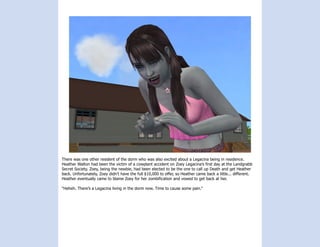 There was one other resident of the dorm who was also excited about a Legacina being in residence.
Heather Walton had been the victim of a cowplant accident on Zoey Legacina’s first day at the Landgrabb
Secret Society. Zoey, being the newbie, had been elected to be the one to call up Death and get Heather
back. Unfortunately, Zoey didn’t have the full $10,000 to offer, so Heather came back a little... different.
Heather eventually came to blame Zoey for her zombification and vowed to get back at her.

“Heheh. There’s a Legacina living in the dorm now. Time to cause some pain.”
 