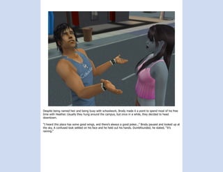 Despite being named heir and being busy with schoolwork, Brody made it a point to spend most of his free
time with Heather. Usually they hung around the campus, but once in a while, they decided to head
downtown.

“I heard this place has some good wings, and there’s always a good poker...” Brody paused and looked up at
the sky. A confused look settled on his face and he held out his hands. Dumbfounded, he stated, “It’s
raining.”
 