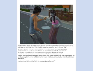Heather blinked at him, “It can’t be raining. It never rains.” A droplet landed on her nose, causing her to
look up at the sky, “What the...” This of course caused her to get one right in the eye, “Ahg!”

Brody looked at her wiping the raindrop out of her eye and started laughing, “It’s RAINING!”

His laughter was infectious and soon Heather was laughing too, “It’s actually raining!”

The rain was coming down harder and getting both of them soaked. Heather’s hair took on a sparkle as the
raindrops caught in it and her pallid skin started to take on a translucent quality that made Brody blink and
stare at her.

Heather grinned at him, “What? Why are you staring at me like that?”
 