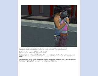 Impulsively, Brody reached out and pulled her into an embrace, “Man you’re beautiful.”

Startled, Heather responded, “But.. but I’m dead.”

Brody just grinned and leaned in for a kiss, “I’m a knowledge sim, Heather. That just makes you even
sexier.”

They stood there, in the middle of the street, holding one another in the rain until a taxi cab nearly hit
them. Laughing, they finally ran into the bar and got out of the rain.
 