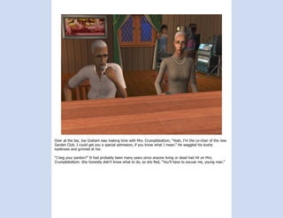 Over at the bar, Joe Graham was making time with Mrs. Crumplebottom, “Yeah, I’m the co-chair of the new
Garden Club. I could get you a special admission, if you know what I mean.” He waggled his bushy
eyebrows and grinned at her.

“I beg your pardon?” It had probably been many years since anyone living or dead had hit on Mrs.
Crumplebottom. She honestly didn’t know what to do, so she fled, “You’ll have to excuse me, young man.”
 