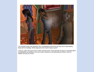 “You shameful young man! Shameful!” Mrs. Crumplebottom left the bar and went over to start beating
Brody with her handbag. “What happened to the morals of today’s youth!”

“Come on, Lady! You’ve got a brick in there, and that hurts!” It was obviously the sign of a successful date if
Crumplebottom was picking on him, but it wasn’t conducive to the date going any further, “Come on
Heather, let’s get out of here.”
 